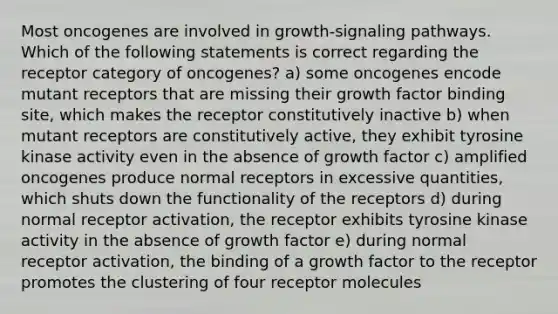 Most oncogenes are involved in growth-signaling pathways. Which of the following statements is correct regarding the receptor category of oncogenes? a) some oncogenes encode mutant receptors that are missing their growth factor binding site, which makes the receptor constitutively inactive b) when mutant receptors are constitutively active, they exhibit tyrosine kinase activity even in the absence of growth factor c) amplified oncogenes produce normal receptors in excessive quantities, which shuts down the functionality of the receptors d) during normal receptor activation, the receptor exhibits tyrosine kinase activity in the absence of growth factor e) during normal receptor activation, the binding of a growth factor to the receptor promotes the clustering of four receptor molecules