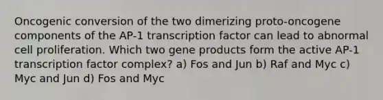 Oncogenic conversion of the two dimerizing proto-oncogene components of the AP-1 transcription factor can lead to abnormal cell proliferation. Which two gene products form the active AP-1 transcription factor complex? a) Fos and Jun b) Raf and Myc c) Myc and Jun d) Fos and Myc