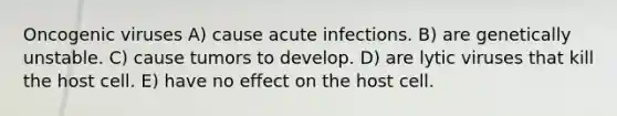 Oncogenic viruses A) cause acute infections. B) are genetically unstable. C) cause tumors to develop. D) are lytic viruses that kill the host cell. E) have no effect on the host cell.