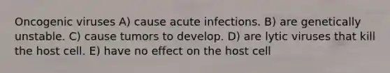 Oncogenic viruses A) cause acute infections. B) are genetically unstable. C) cause tumors to develop. D) are lytic viruses that kill the host cell. E) have no effect on the host cell