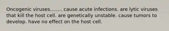 Oncogenic viruses........ cause acute infections. are lytic viruses that kill the host cell. are genetically unstable. cause tumors to develop. have no effect on the host cell.