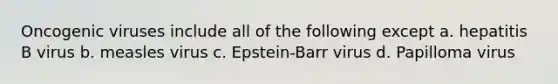 Oncogenic viruses include all of the following except a. hepatitis B virus b. measles virus c. Epstein-Barr virus d. Papilloma virus