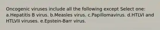 Oncogenic viruses include all the following except Select one: a.Hepatitis B virus. b.Measles virus. c.Papillomavirus. d.HTLVI and HTLVII viruses. e.Epstein-Barr virus.