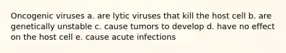 Oncogenic viruses a. are lytic viruses that kill the host cell b. are genetically unstable c. cause tumors to develop d. have no effect on the host cell e. cause acute infections