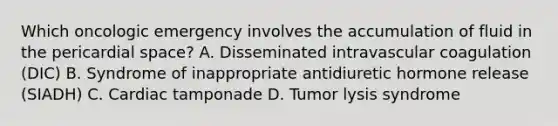 Which oncologic emergency involves the accumulation of fluid in the pericardial space? A. Disseminated intravascular coagulation (DIC) B. Syndrome of inappropriate antidiuretic hormone release (SIADH) C. Cardiac tamponade D. Tumor lysis syndrome