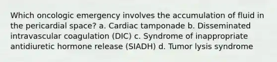 Which oncologic emergency involves the accumulation of fluid in the pericardial space? a. Cardiac tamponade b. Disseminated intravascular coagulation (DIC) c. Syndrome of inappropriate antidiuretic hormone release (SIADH) d. Tumor lysis syndrome