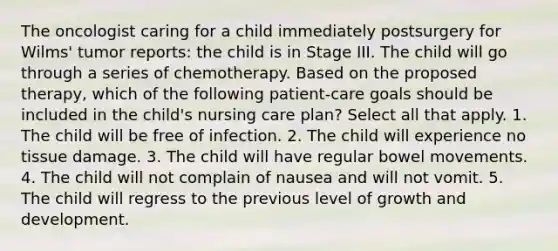 The oncologist caring for a child immediately postsurgery for Wilms' tumor reports: the child is in Stage III. The child will go through a series of chemotherapy. Based on the proposed therapy, which of the following patient-care goals should be included in the child's nursing care plan? Select all that apply. 1. The child will be free of infection. 2. The child will experience no tissue damage. 3. The child will have regular bowel movements. 4. The child will not complain of nausea and will not vomit. 5. The child will regress to the previous level of growth and development.