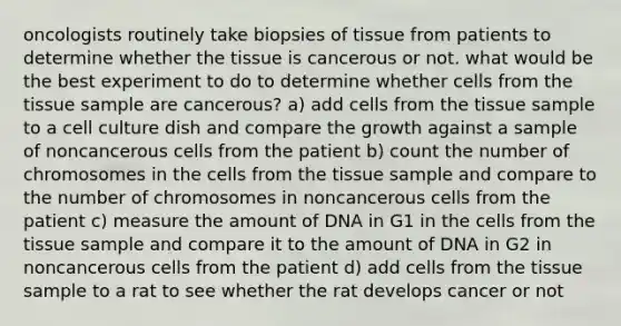 oncologists routinely take biopsies of tissue from patients to determine whether the tissue is cancerous or not. what would be the best experiment to do to determine whether cells from the tissue sample are cancerous? a) add cells from the tissue sample to a cell culture dish and compare the growth against a sample of noncancerous cells from the patient b) count the number of chromosomes in the cells from the tissue sample and compare to the number of chromosomes in noncancerous cells from the patient c) measure the amount of DNA in G1 in the cells from the tissue sample and compare it to the amount of DNA in G2 in noncancerous cells from the patient d) add cells from the tissue sample to a rat to see whether the rat develops cancer or not