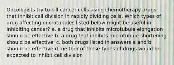 Oncologists try to kill cancer cells using chemotherapy drugs that inhibit cell division in rapidly dividing cells. Which types of drug affecting microtubules listed below might be useful in inhibiting cancer? a. a drug that inhibits microtubule elongation should be effective b. a drug that inhibits microtubule shortening should be effective' c. both drugs listed in answers a and b should be effective d. neither of these types of drugs would be expected to inhibit cell division