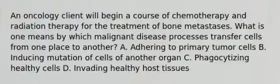 An oncology client will begin a course of chemotherapy and radiation therapy for the treatment of bone metastases. What is one means by which malignant disease processes transfer cells from one place to another? A. Adhering to primary tumor cells B. Inducing mutation of cells of another organ C. Phagocytizing healthy cells D. Invading healthy host tissues