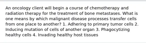 An oncology client will begin a course of chemotherapy and radiation therapy for the treatment of bone metastases. What is one means by which malignant disease processes transfer cells from one place to another? 1. Adhering to primary tumor cells 2. Inducing mutation of cells of another organ 3. Phagocytizing healthy cells 4. Invading healthy host tissues