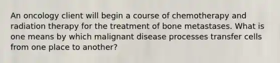 An oncology client will begin a course of chemotherapy and radiation therapy for the treatment of bone metastases. What is one means by which malignant disease processes transfer cells from one place to another?