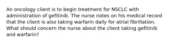 An oncology client is to begin treatment for NSCLC with administration of gefitinib. The nurse notes on his medical record that the client is also taking warfarin daily for atrial fibrillation. What should concern the nurse about the client taking gefitinib and warfarin?