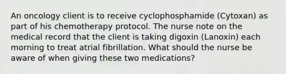 An oncology client is to receive cyclophosphamide (Cytoxan) as part of his chemotherapy protocol. The nurse note on the medical record that the client is taking digoxin (Lanoxin) each morning to treat atrial fibrillation. What should the nurse be aware of when giving these two medications?