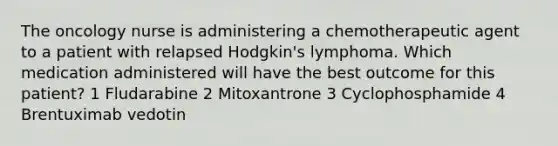 The oncology nurse is administering a chemotherapeutic agent to a patient with relapsed Hodgkin's lymphoma. Which medication administered will have the best outcome for this patient? 1 Fludarabine 2 Mitoxantrone 3 Cyclophosphamide 4 Brentuximab vedotin