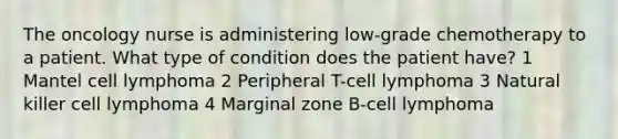 The oncology nurse is administering low-grade chemotherapy to a patient. What type of condition does the patient have? 1 Mantel cell lymphoma 2 Peripheral T-cell lymphoma 3 Natural killer cell lymphoma 4 Marginal zone B-cell lymphoma