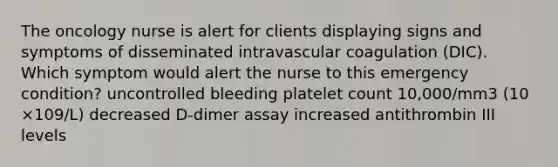 The oncology nurse is alert for clients displaying signs and symptoms of disseminated intravascular coagulation (DIC). Which symptom would alert the nurse to this emergency condition? uncontrolled bleeding platelet count 10,000/mm3 (10 ×109/L) decreased D-dimer assay increased antithrombin III levels