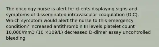 The oncology nurse is alert for clients displaying signs and symptoms of disseminated intravascular coagulation (DIC). Which symptom would alert the nurse to this emergency condition? increased antithrombin III levels platelet count 10,000/mm3 (10 ×109/L) decreased D-dimer assay uncontrolled bleeding