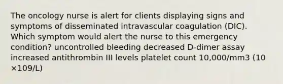 The oncology nurse is alert for clients displaying signs and symptoms of disseminated intravascular coagulation (DIC). Which symptom would alert the nurse to this emergency condition? uncontrolled bleeding decreased D-dimer assay increased antithrombin III levels platelet count 10,000/mm3 (10 ×109/L)