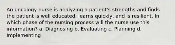 An oncology nurse is analyzing a patient's strengths and finds the patient is well educated, learns quickly, and is resilient. In which phase of the nursing process will the nurse use this information? a. Diagnosing b. Evaluating c. Planning d. Implementing