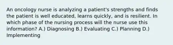 An oncology nurse is analyzing a patient's strengths and finds the patient is well educated, learns quickly, and is resilient. In which phase of the nursing process will the nurse use this information? A.) Diagnosing B.) Evaluating C.) Planning D.) Implementing