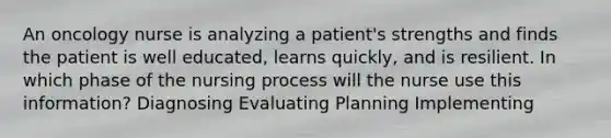 An oncology nurse is analyzing a patient's strengths and finds the patient is well educated, learns quickly, and is resilient. In which phase of the nursing process will the nurse use this information? Diagnosing Evaluating Planning Implementing