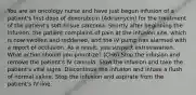 You are an oncology nurse and have just begun infusion of a patient's first dose of doxorubicin (Adriamycin) for the treatment of the patient's soft-tissue sarcoma. Shortly after beginning the infusion, the patient complains of pain at the infusion site, which is now swollen and reddened, and the IV pump has alarmed with a report of occlusion. As a result, you suspect extravasation. What action should you prioritize? (CH6) Stop the infusion and remove the patient's IV cannula. Slow the infusion and take the patient's vital signs. Discontinue the infusion and infuse a flush of normal saline. Stop the infusion and aspirate from the patient's IV line.