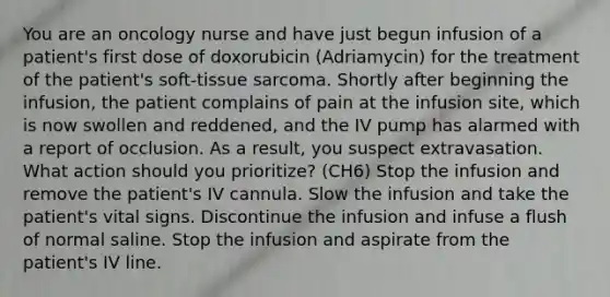 You are an oncology nurse and have just begun infusion of a patient's first dose of doxorubicin (Adriamycin) for the treatment of the patient's soft-tissue sarcoma. Shortly after beginning the infusion, the patient complains of pain at the infusion site, which is now swollen and reddened, and the IV pump has alarmed with a report of occlusion. As a result, you suspect extravasation. What action should you prioritize? (CH6) Stop the infusion and remove the patient's IV cannula. Slow the infusion and take the patient's vital signs. Discontinue the infusion and infuse a flush of normal saline. Stop the infusion and aspirate from the patient's IV line.