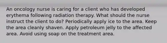 An oncology nurse is caring for a client who has developed erythema following radiation therapy. What should the nurse instruct the client to do? Periodically apply ice to the area. Keep the area cleanly shaven. Apply petroleum jelly to the affected area. Avoid using soap on the treatment area.