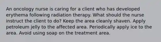 An oncology nurse is caring for a client who has developed erythema following radiation therapy. What should the nurse instruct the client to do? Keep the area cleanly shaven. Apply petroleum jelly to the affected area. Periodically apply ice to the area. Avoid using soap on the treatment area.