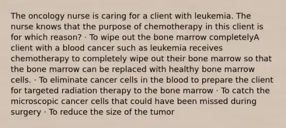 The oncology nurse is caring for a client with leukemia. The nurse knows that the purpose of chemotherapy in this client is for which reason? · To wipe out the bone marrow completelyA client with a blood cancer such as leukemia receives chemotherapy to completely wipe out their bone marrow so that the bone marrow can be replaced with healthy bone marrow cells. · To eliminate cancer cells in the blood to prepare the client for targeted radiation therapy to the bone marrow · To catch the microscopic cancer cells that could have been missed during surgery · To reduce the size of the tumor