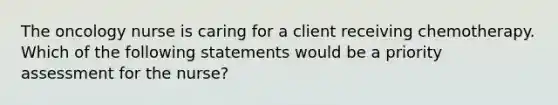 The oncology nurse is caring for a client receiving chemotherapy. Which of the following statements would be a priority assessment for the nurse?