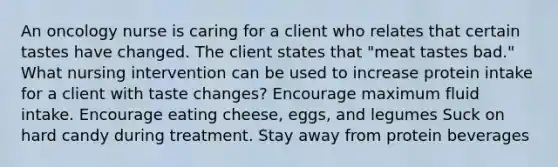 An oncology nurse is caring for a client who relates that certain tastes have changed. The client states that "meat tastes bad." What nursing intervention can be used to increase protein intake for a client with taste changes? Encourage maximum fluid intake. Encourage eating cheese, eggs, and legumes Suck on hard candy during treatment. Stay away from protein beverages