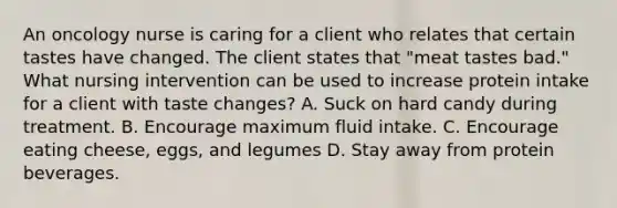 An oncology nurse is caring for a client who relates that certain tastes have changed. The client states that "meat tastes bad." What nursing intervention can be used to increase protein intake for a client with taste changes? A. Suck on hard candy during treatment. B. Encourage maximum fluid intake. C. Encourage eating cheese, eggs, and legumes D. Stay away from protein beverages.