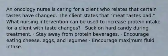 An oncology nurse is caring for a client who relates that certain tastes have changed. The client states that "meat tastes bad." What nursing intervention can be used to increase protein intake for a client with taste changes? · Suck on hard candy during treatment. · Stay away from protein beverages. · Encourage eating cheese, eggs, and legumes · Encourage maximum fluid intake.