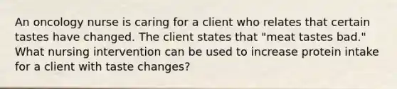 An oncology nurse is caring for a client who relates that certain tastes have changed. The client states that "meat tastes bad." What nursing intervention can be used to increase protein intake for a client with taste changes?