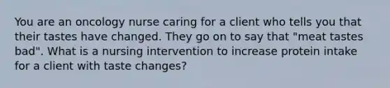 You are an oncology nurse caring for a client who tells you that their tastes have changed. They go on to say that "meat tastes bad". What is a nursing intervention to increase protein intake for a client with taste changes?