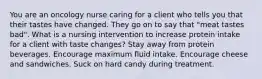 You are an oncology nurse caring for a client who tells you that their tastes have changed. They go on to say that "meat tastes bad". What is a nursing intervention to increase protein intake for a client with taste changes? Stay away from protein beverages. Encourage maximum fluid intake. Encourage cheese and sandwiches. Suck on hard candy during treatment.