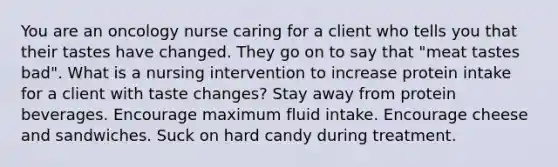 You are an oncology nurse caring for a client who tells you that their tastes have changed. They go on to say that "meat tastes bad". What is a nursing intervention to increase protein intake for a client with taste changes? Stay away from protein beverages. Encourage maximum fluid intake. Encourage cheese and sandwiches. Suck on hard candy during treatment.