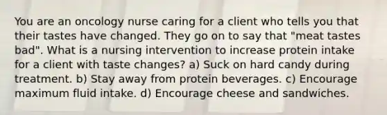 You are an oncology nurse caring for a client who tells you that their tastes have changed. They go on to say that "meat tastes bad". What is a nursing intervention to increase protein intake for a client with taste changes? a) Suck on hard candy during treatment. b) Stay away from protein beverages. c) Encourage maximum fluid intake. d) Encourage cheese and sandwiches.