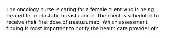 The oncology nurse is caring for a female client who is being treated for metastatic breast cancer. The client is scheduled to receive their first dose of trastuzumab. Which assessment finding is most important to notify the health care provider of?