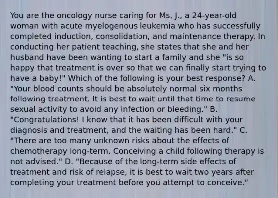 You are the oncology nurse caring for Ms. J., a 24-year-old woman with acute myelogenous leukemia who has successfully completed induction, consolidation, and maintenance therapy. In conducting her patient teaching, she states that she and her husband have been wanting to start a family and she "is so happy that treatment is over so that we can finally start trying to have a baby!" Which of the following is your best response? A. "Your blood counts should be absolutely normal six months following treatment. It is best to wait until that time to resume sexual activity to avoid any infection or bleeding." B. "Congratulations! I know that it has been difficult with your diagnosis and treatment, and the waiting has been hard." C. "There are too many unknown risks about the effects of chemotherapy long-term. Conceiving a child following therapy is not advised." D. "Because of the long-term side effects of treatment and risk of relapse, it is best to wait two years after completing your treatment before you attempt to conceive."