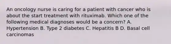 An oncology nurse is caring for a patient with cancer who is about the start treatment with rituximab. Which one of the following medical diagnoses would be a concern? A. Hypertension B. Type 2 diabetes C. Hepatitis B D. Basal cell carcinomas