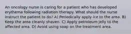 An oncology nurse is caring for a patient who has developed erythema following radiation therapy. What should the nurse instruct the patient to do? A) Periodically apply ice to the area. B) Keep the area cleanly shaven. C) Apply petroleum jelly to the affected area. D) Avoid using soap on the treatment area.