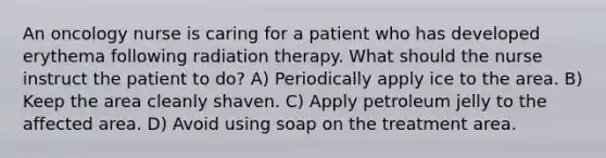 An oncology nurse is caring for a patient who has developed erythema following radiation therapy. What should the nurse instruct the patient to do? A) Periodically apply ice to the area. B) Keep the area cleanly shaven. C) Apply petroleum jelly to the affected area. D) Avoid using soap on the treatment area.