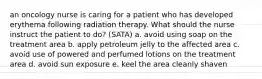 an oncology nurse is caring for a patient who has developed erythema following radiation therapy. What should the nurse instruct the patient to do? (SATA) a. avoid using soap on the treatment area b. apply petroleum jelly to the affected area c. avoid use of powered and perfumed lotions on the treatment area d. avoid sun exposure e. keel the area cleanly shaven