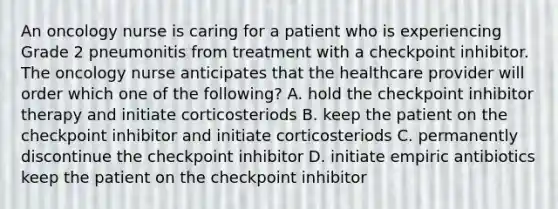 An oncology nurse is caring for a patient who is experiencing Grade 2 pneumonitis from treatment with a checkpoint inhibitor. The oncology nurse anticipates that the healthcare provider will order which one of the following? A. hold the checkpoint inhibitor therapy and initiate corticosteriods B. keep the patient on the checkpoint inhibitor and initiate corticosteriods C. permanently discontinue the checkpoint inhibitor D. initiate empiric antibiotics keep the patient on the checkpoint inhibitor