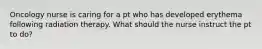 Oncology nurse is caring for a pt who has developed erythema following radiation therapy. What should the nurse instruct the pt to do?