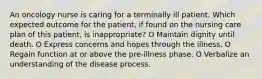 An oncology nurse is caring for a terminally ill patient. Which expected outcome for the patient, if found on the nursing care plan of this patient, is inappropriate? O Maintain dignity until death. O Express concerns and hopes through the illness. O Regain function at or above the pre-illness phase. O Verbalize an understanding of the disease process.