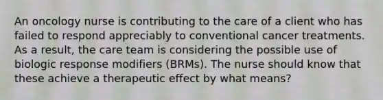 An oncology nurse is contributing to the care of a client who has failed to respond appreciably to conventional cancer treatments. As a result, the care team is considering the possible use of biologic response modifiers (BRMs). The nurse should know that these achieve a therapeutic effect by what means?